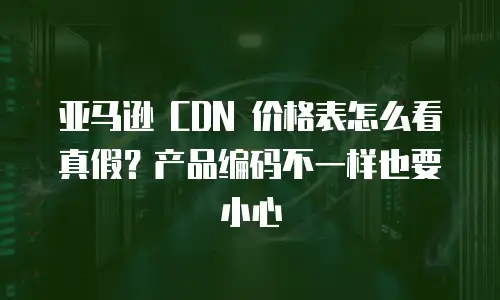 亚马逊 CDN 价格表怎么看真假？产品编码不一样也要小心