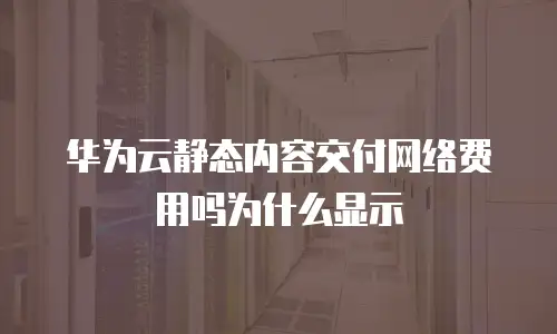 华为云静态内容交付网络费用吗为什么显示