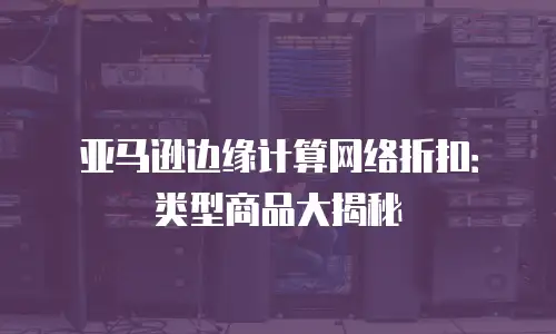 亚马逊边缘计算网络折扣：类型商品大揭秘