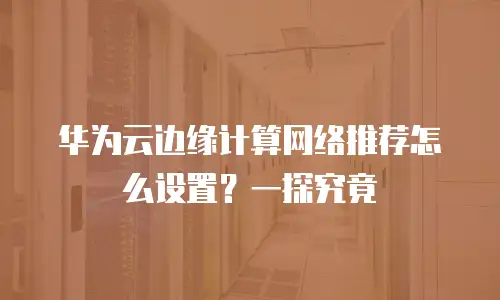 华为云边缘计算网络推荐怎么设置？一探究竟