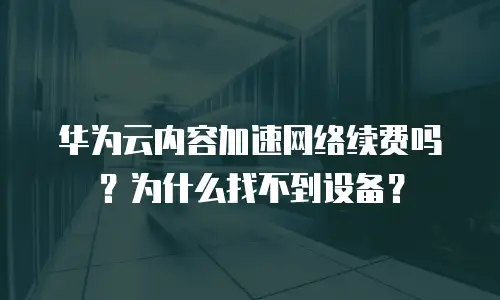 华为云内容加速网络续费吗？为什么找不到设备？