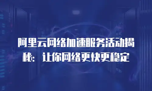 阿里云网络加速服务活动揭秘：让你网络更快更稳定