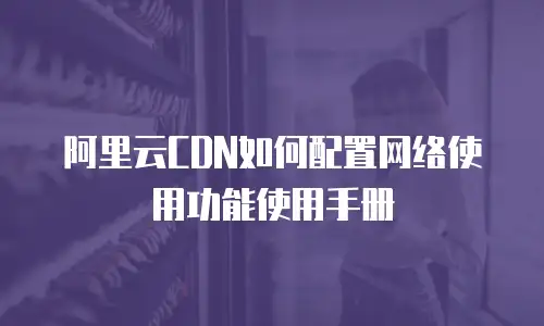 阿里云CDN如何配置网络使用功能使用手册