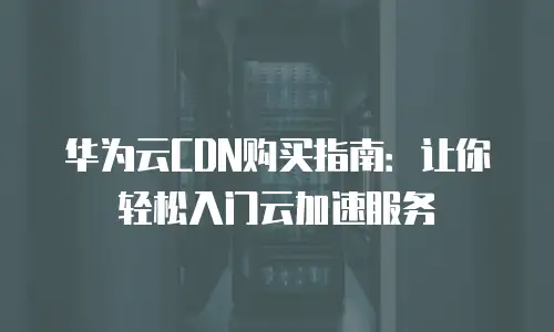 华为云CDN购买指南：让你轻松入门云加速服务