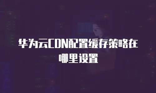 华为云CDN配置缓存策略在哪里设置
