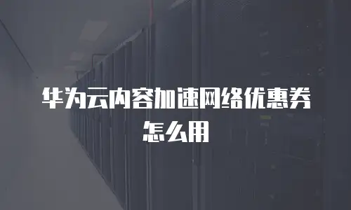 华为云内容加速网络优惠券怎么用