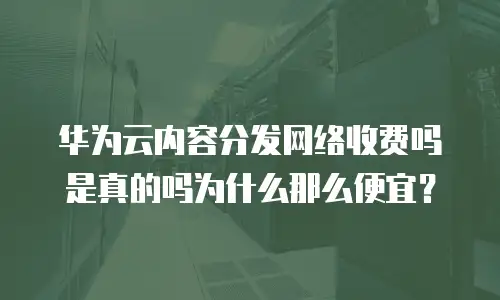 华为云内容分发网络收费吗是真的吗为什么那么便宜？