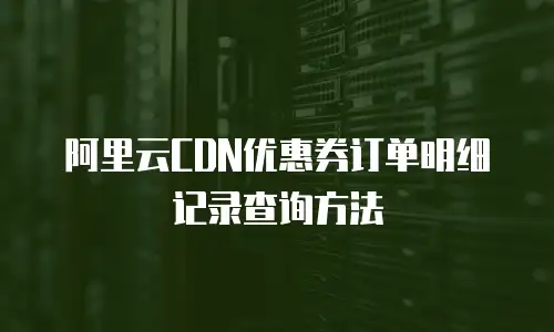 阿里云CDN优惠券订单明细记录查询方法