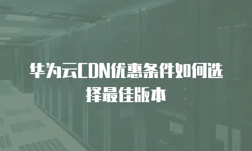 华为云CDN优惠条件如何选择最佳版本