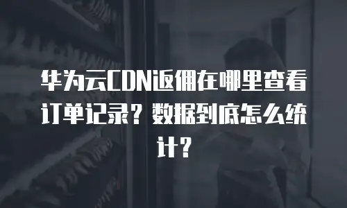 华为云CDN返佣在哪里查看订单记录？数据到底怎么统计？