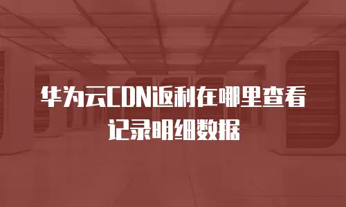 华为云CDN返利在哪里查看记录明细数据