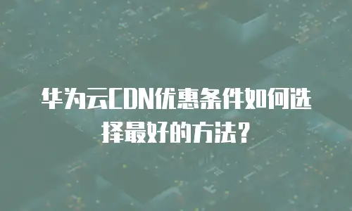 华为云CDN优惠条件如何选择最好的方法？