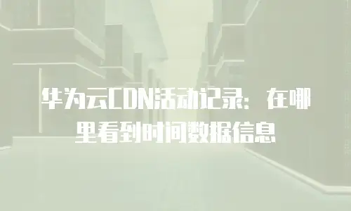 华为云CDN活动记录：在哪里看到时间数据信息