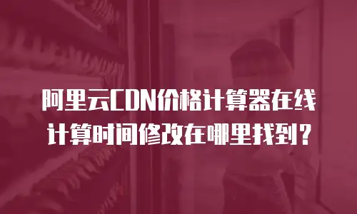 阿里云CDN价格计算器在线计算时间修改在哪里找到？