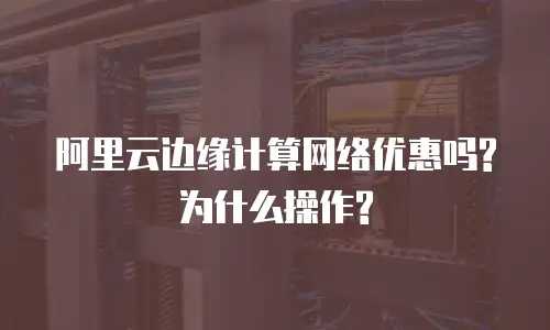 阿里云边缘计算网络优惠吗?为什么操作?