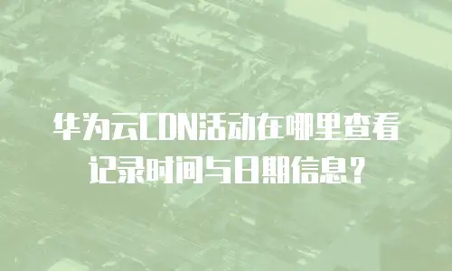 华为云CDN活动在哪里查看记录时间与日期信息？