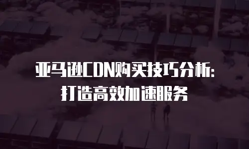 亚马逊CDN购买技巧分析：打造高效加速服务