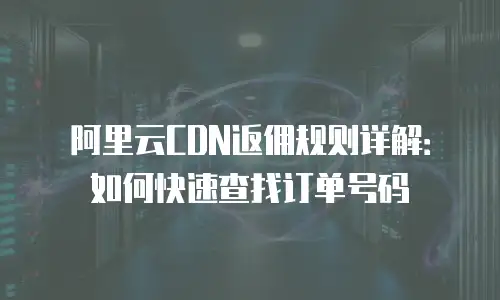 阿里云CDN返佣规则详解：如何快速查找订单号码