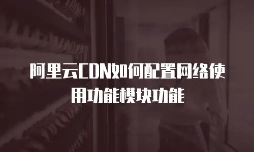 阿里云CDN如何配置网络使用功能模块功能