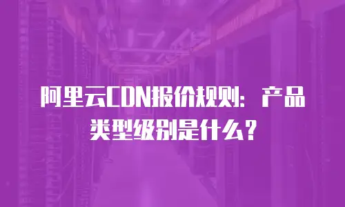 阿里云CDN报价规则：产品类型级别是什么？