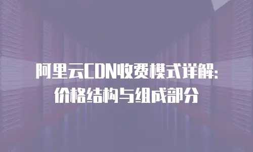 阿里云CDN收费模式详解：价格结构与组成部分