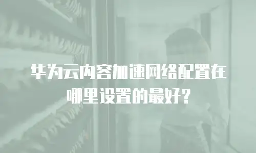 华为云内容加速网络配置在哪里设置的最好？