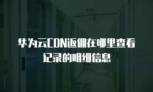 华为云CDN返佣在哪里查看记录的明细信息