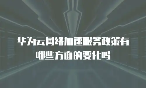 华为云网络加速服务政策有哪些方面的变化吗