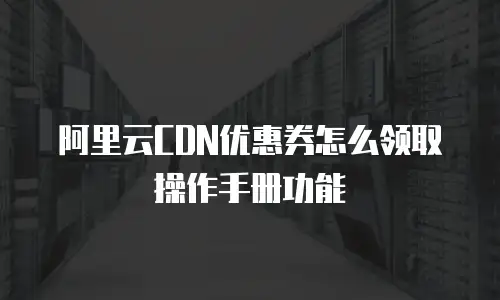 阿里云CDN优惠券怎么领取操作手册功能