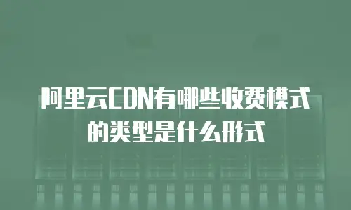 阿里云CDN有哪些收费模式的类型是什么形式