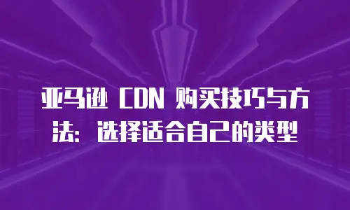 亚马逊 CDN 购买技巧与方法：选择适合自己的类型