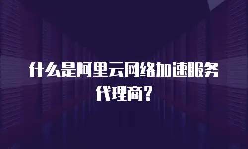 什么是阿里云网络加速服务代理商？