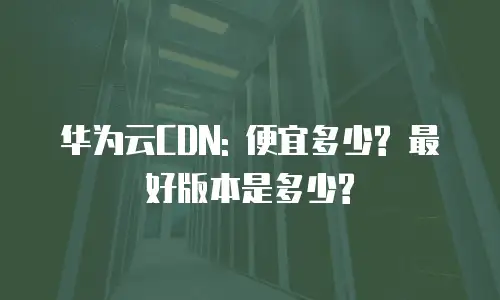 华为云CDN: 便宜多少? 最好版本是多少?