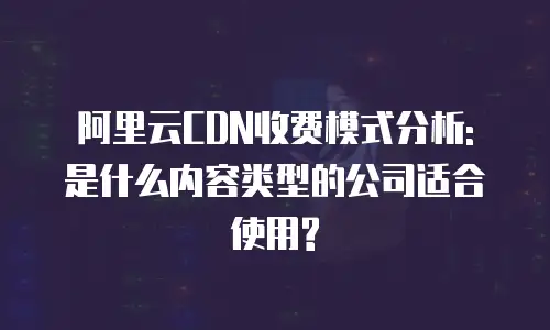 阿里云CDN收费模式分析: 是什么内容类型的公司适合使用?