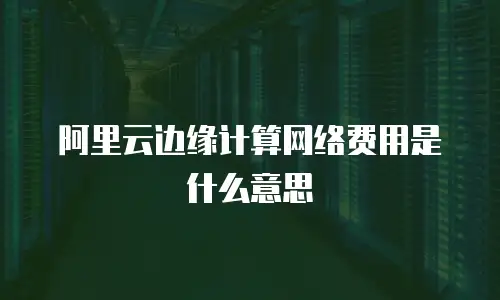 阿里云边缘计算网络费用是什么意思