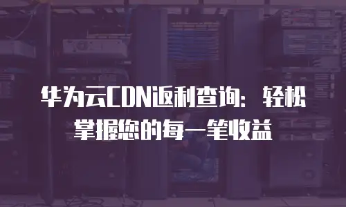华为云CDN返利查询：轻松掌握您的每一笔收益