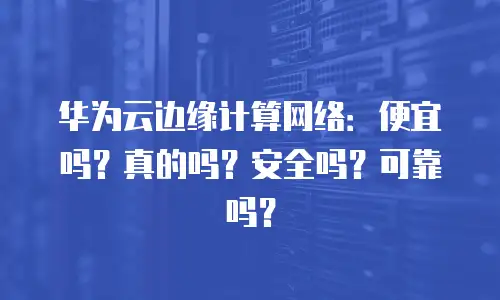 华为云边缘计算网络：便宜吗？真的吗？安全吗？可靠吗？