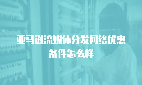 亚马逊流媒体分发网络优惠条件怎么样