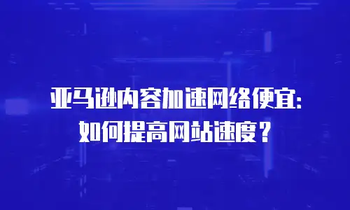 亚马逊内容加速网络便宜：如何提高网站速度？