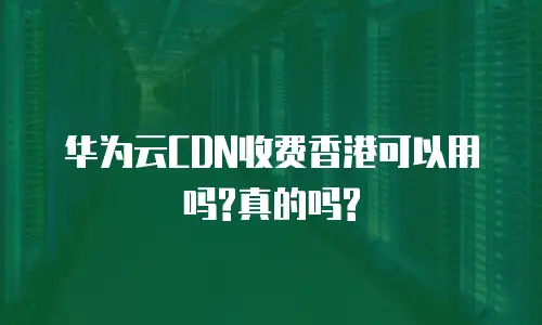 华为云CDN收费香港可以用吗?真的吗?