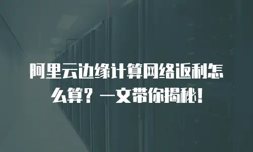 阿里云边缘计算网络返利怎么算？一文带你揭秘！