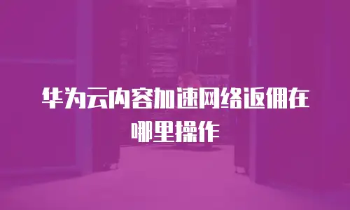 华为云内容加速网络返佣在哪里操作