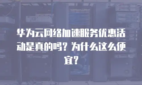 华为云网络加速服务优惠活动是真的吗？为什么这么便宜？