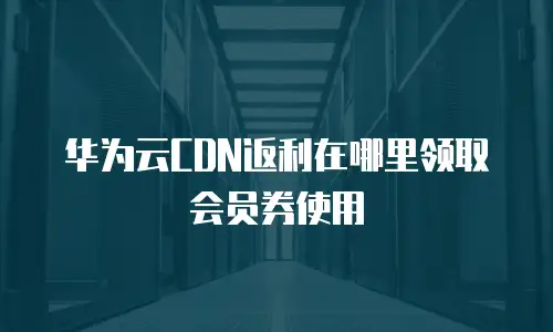 华为云CDN返利在哪里领取会员券使用