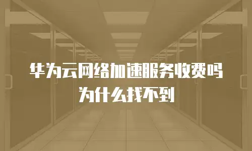 华为云网络加速服务收费吗为什么找不到