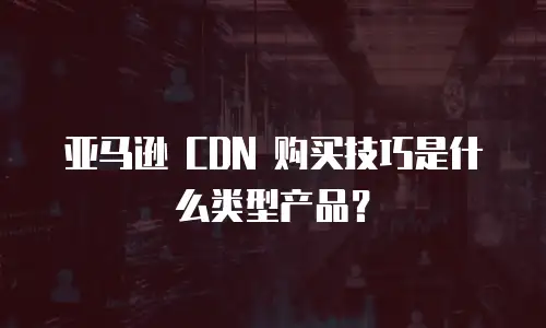 亚马逊 CDN 购买技巧是什么类型产品？