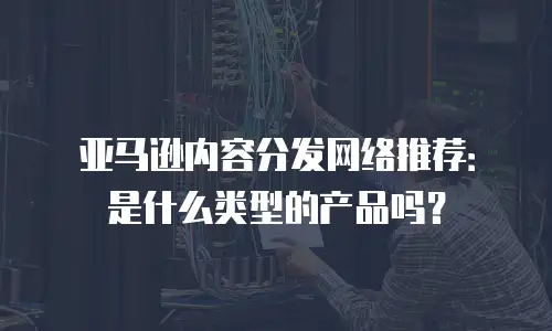 亚马逊内容分发网络推荐：是什么类型的产品吗？