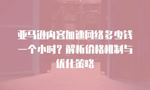 亚马逊内容加速网络多少钱一个小时？解析价格机制与优化策略