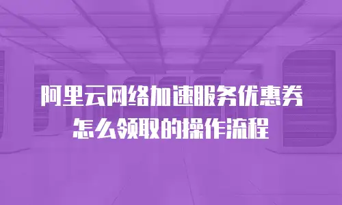 阿里云网络加速服务优惠券怎么领取的操作流程