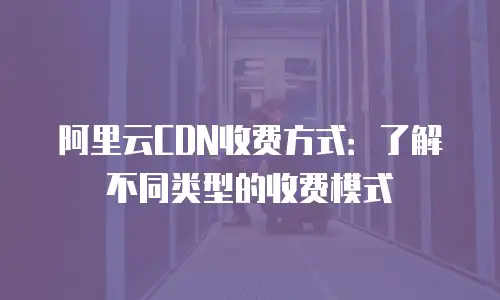 阿里云CDN收费方式：了解不同类型的收费模式